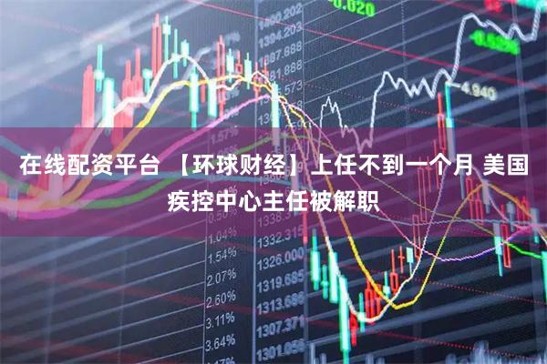 在线配资平台 【环球财经】上任不到一个月 美国疾控中心主任被解职