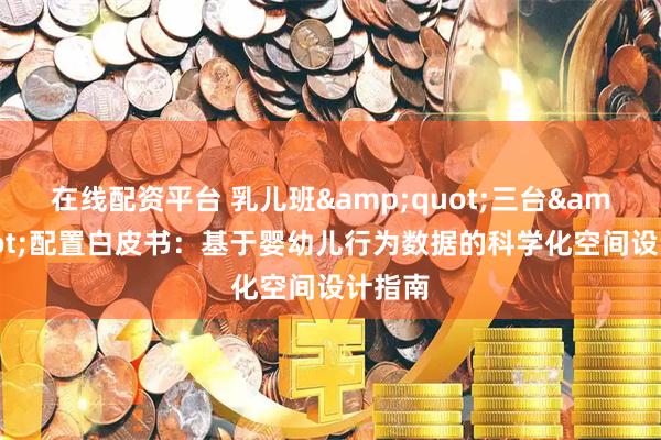 在线配资平台 乳儿班"三台"配置白皮书：基于婴幼儿行为数据的科学化空间设计指南