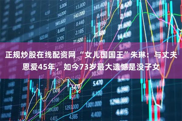 正规炒股在线配资网 “女儿国国王”朱琳：与丈夫恩爱45年，如今73岁最大遗憾是没子女