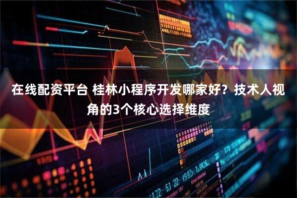 在线配资平台 桂林小程序开发哪家好？技术人视角的3个核心选择维度