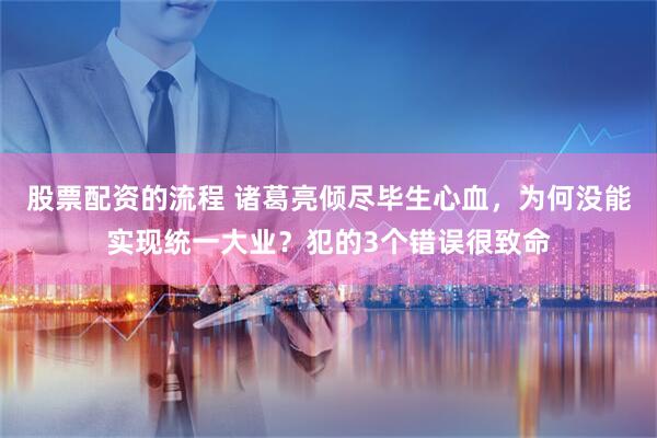 股票配资的流程 诸葛亮倾尽毕生心血，为何没能实现统一大业？犯的3个错误很致命