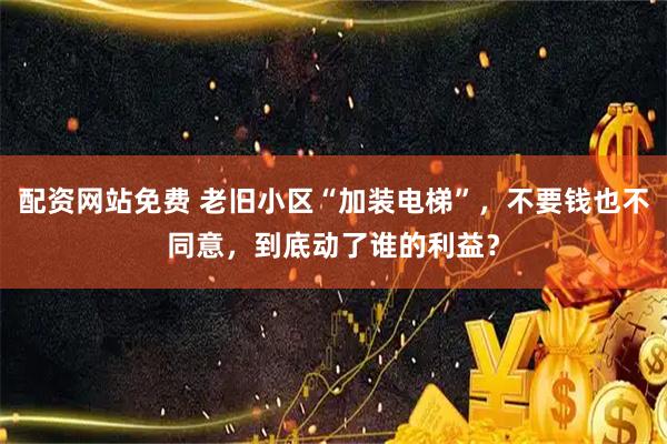 配资网站免费 老旧小区“加装电梯”，不要钱也不同意，到底动了谁的利益？